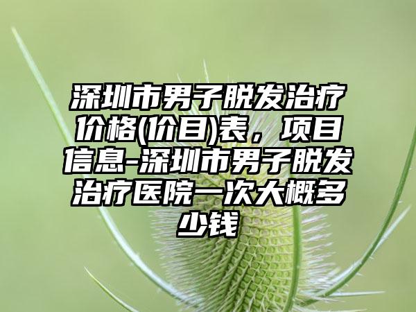 深圳市男子脱发治疗价格(价目)表，项目信息-深圳市男子脱发治疗医院一次大概多少钱