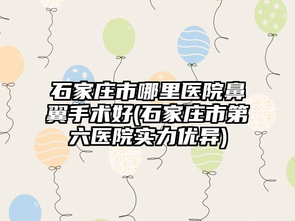 石家庄市哪里医院鼻翼手术好(石家庄市第六医院实力优异)