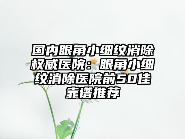国内眼角小细纹消除权威医院：眼角小细纹消除医院前50佳靠谱推荐