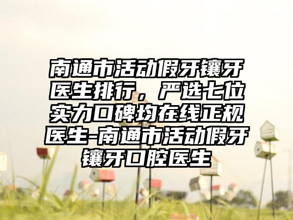 南通市活动假牙镶牙医生排行，严选七位实力口碑均在线正规医生-南通市活动假牙镶牙口腔医生