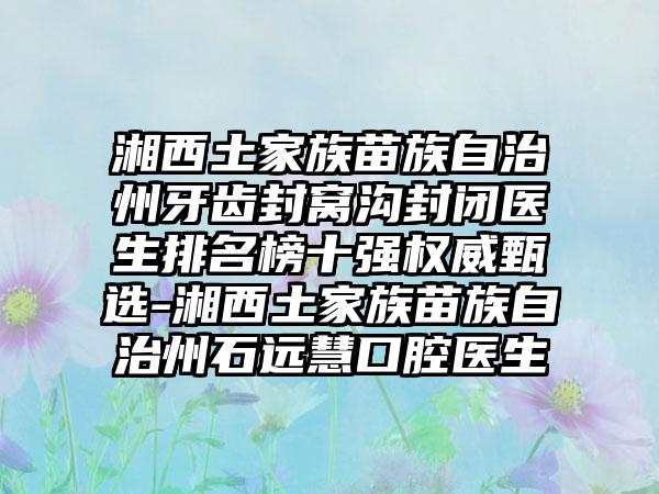 湘西土家族苗族自治州牙齿封窝沟封闭医生排名榜十强权威甄选-湘西土家族苗族自治州石远慧口腔医生