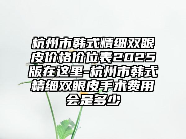 杭州市韩式精细双眼皮价格价位表2025版在这里-杭州市韩式精细双眼皮手术费用会是多少