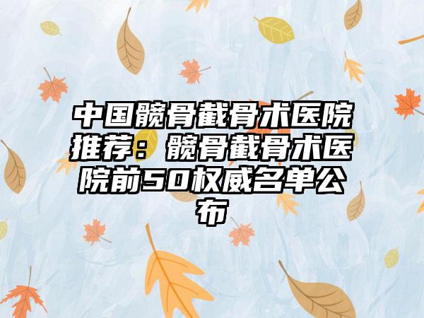 中国髋骨截骨术医院推荐：髋骨截骨术医院前50权威名单公布