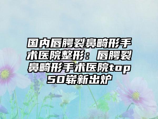 国内唇腭裂鼻畸形手术医院整形：唇腭裂鼻畸形手术医院top50崭新出炉