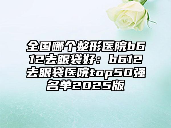 全国哪个整形医院b612去眼袋好：b612去眼袋医院top50强名单2025版