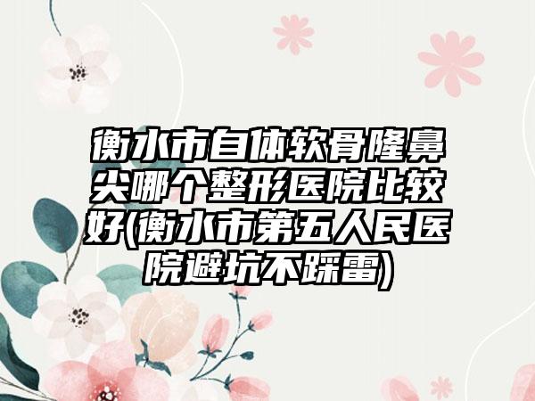 衡水市自体软骨隆鼻尖哪个整形医院比较好(衡水市第五人民医院避坑不踩雷)