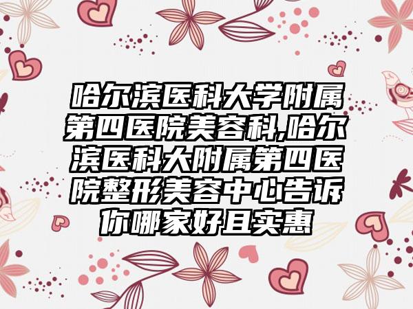 哈尔滨医科大学附属第四医院美容科,哈尔滨医科大附属第四医院整形美容中心告诉你哪家好且实惠