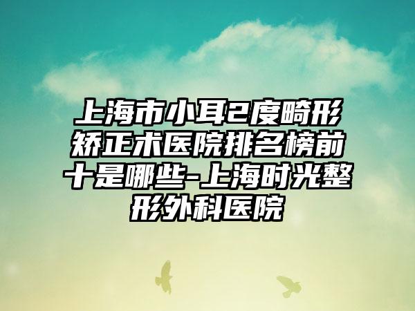 上海市小耳2度畸形矫正术医院排名榜前十是哪些-上海时光整形外科医院