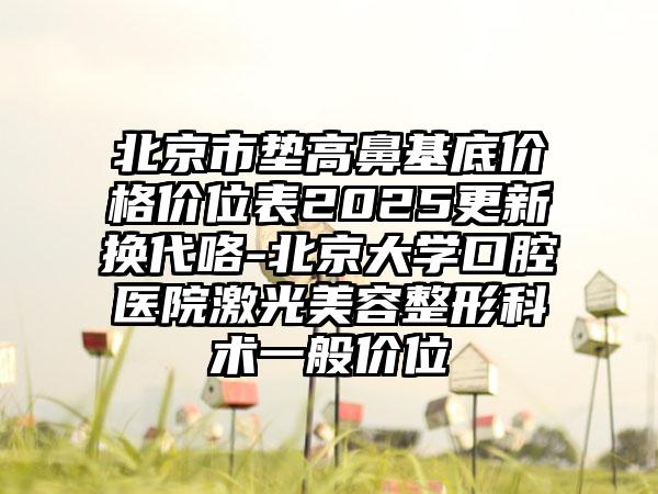 北京市垫高鼻基底价格价位表2025更新换代咯-北京大学口腔医院激光美容整形科术一般价位