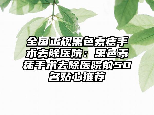 全国正规黑色素痣手术去除医院：黑色素痣手术去除医院前50名贴心推荐