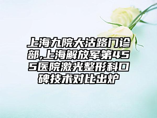 上海九院大沽路门诊部,上海解放军第455医院激光整形科口碑技术对比出炉