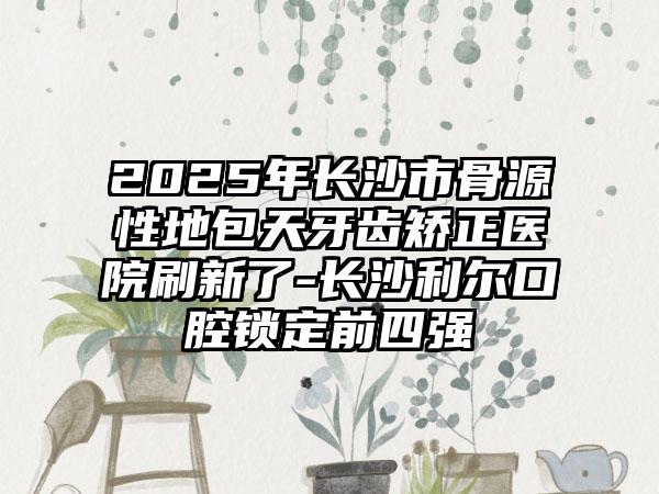 2025年长沙市骨源性地包天牙齿矫正医院刷新了-长沙利尔口腔锁定前四强