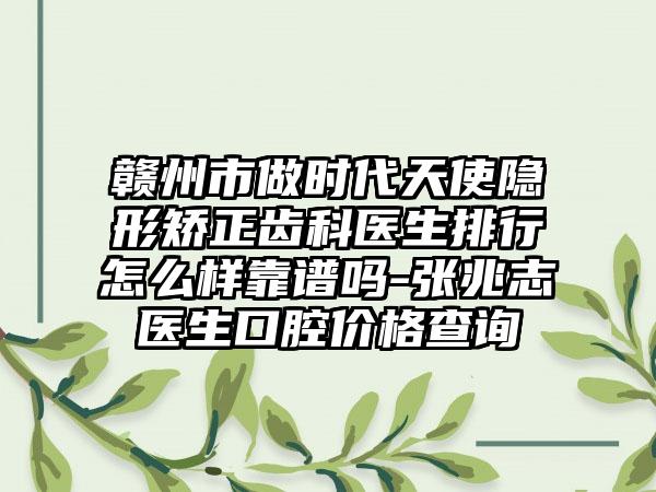赣州市做时代天使隐形矫正齿科医生排行怎么样靠谱吗-张兆志医生口腔价格查询