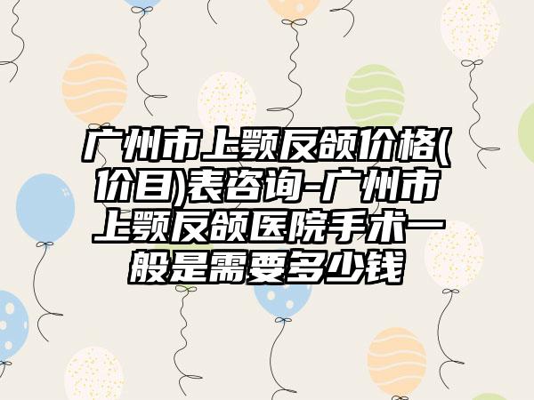 广州市上颚反颌价格(价目)表咨询-广州市上颚反颌医院手术一般是需要多少钱