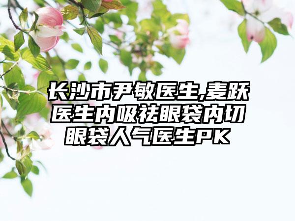 长沙市尹敏医生,麦跃医生内吸祛眼袋内切眼袋人气医生PK
