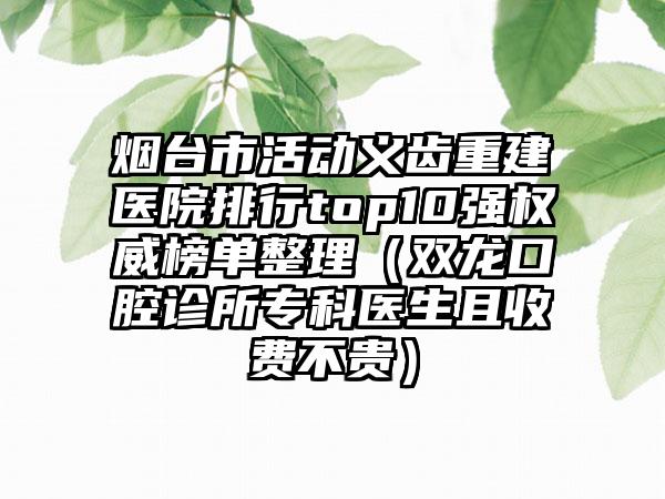 烟台市活动义齿重建医院排行top10强权威榜单整理（双龙口腔诊所专科医生且收费不贵）
