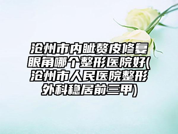 沧州市内眦赘皮修复眼角哪个整形医院好(沧州市人民医院整形外科稳居前三甲)
