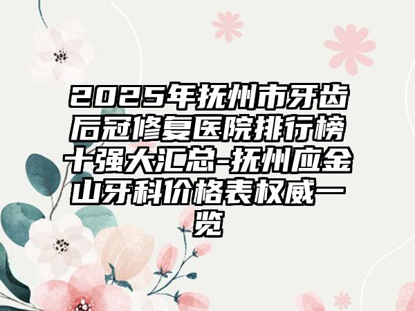 2025年抚州市牙齿后冠修复医院排行榜十强大汇总-抚州应金山牙科价格表权威一览