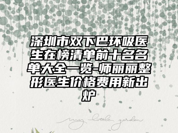 深圳市双下巴环吸医生在榜清单前十名名单大全一览-师丽丽整形医生价格费用新出炉