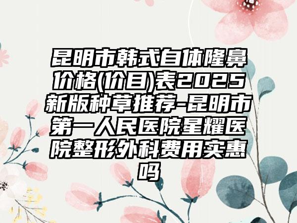 昆明市韩式自体隆鼻价格(价目)表2025新版种草推荐-昆明市第一人民医院星耀医院整形外科费用实惠吗
