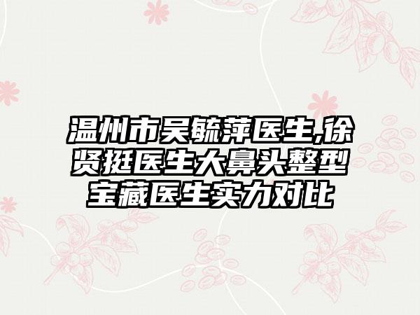 温州市吴毓萍医生,徐贤挺医生大鼻头整型宝藏医生实力对比
