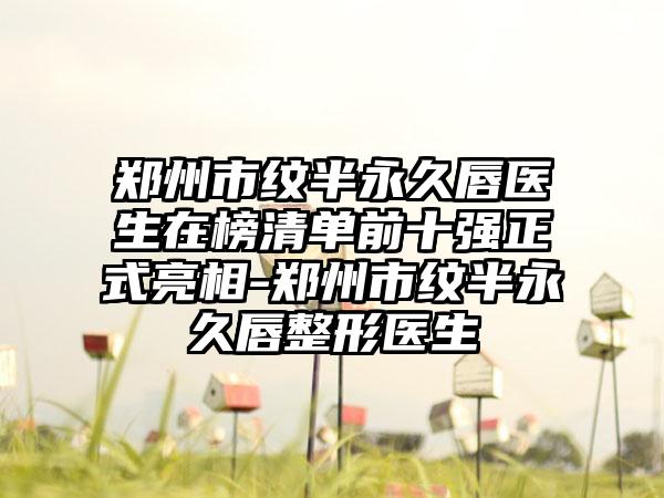郑州市纹半永久唇医生在榜清单前十强正式亮相-郑州市纹半永久唇整形医生