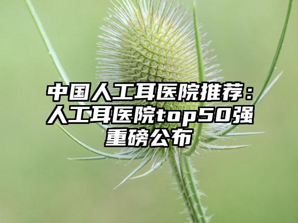 中国人工耳医院推荐：人工耳医院top50强重磅公布
