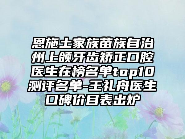 恩施土家族苗族自治州上颌牙齿矫正口腔医生在榜名单top10测评名单-王礼舟医生口碑价目表出炉