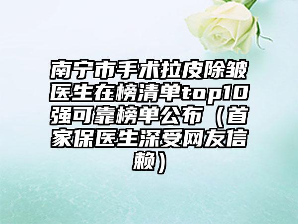 南宁市手术拉皮除皱医生在榜清单top10强可靠榜单公布（首家保医生深受网友信赖）
