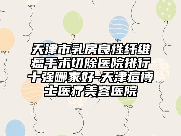 天津市乳房良性纤维瘤手术切除医院排行十强哪家好-天津痘博士医疗美容医院