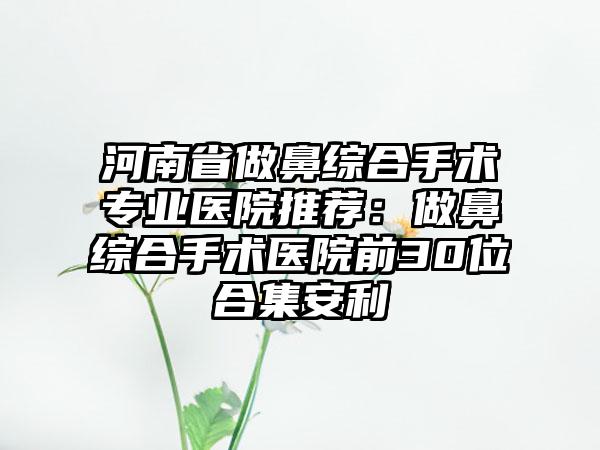 河南省做鼻综合手术专业医院推荐：做鼻综合手术医院前30位合集安利