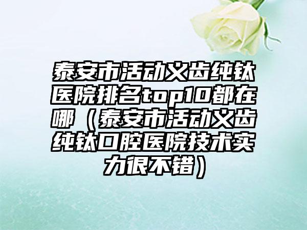 泰安市活动义齿纯钛医院排名top10都在哪（泰安市活动义齿纯钛口腔医院技术实力很不错）