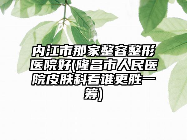 内江市那家整容整形医院好(隆昌市人民医院皮肤科看谁更胜一筹)