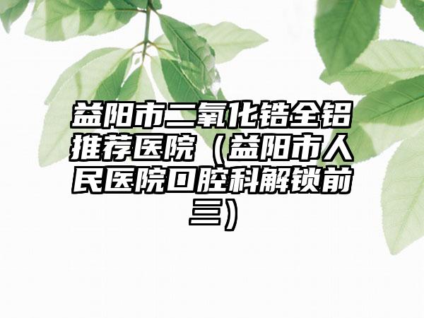 益阳市二氧化锆全铝推荐医院（益阳市人民医院口腔科解锁前三）