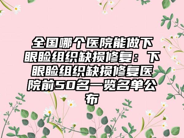 全国哪个医院能做下眼睑组织缺损修复：下眼睑组织缺损修复医院前50名一览名单公布