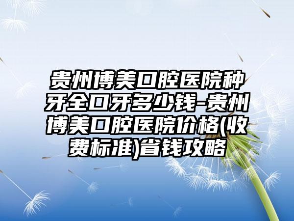 贵州博美口腔医院种牙全口牙多少钱-贵州博美口腔医院价格(收费标准)省钱攻略