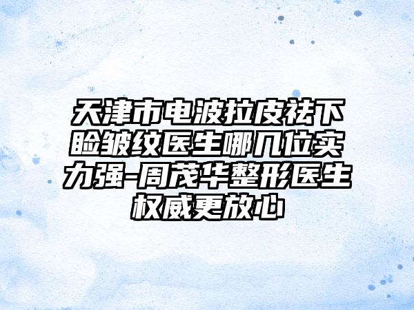 天津市电波拉皮祛下睑皱纹医生哪几位实力强-周茂华整形医生权威更放心