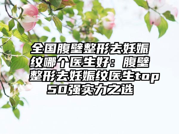 全国腹壁整形去妊娠纹哪个医生好：腹壁整形去妊娠纹医生top50强实力之选