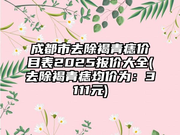 成都市去除褐青痣价目表2025报价大全(去除褐青痣均价为：3111元)