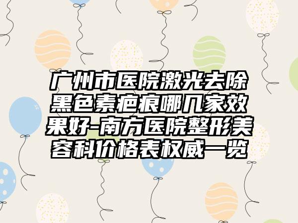 广州市医院激光去除黑色素疤痕哪几家效果好-南方医院整形美容科价格表权威一览