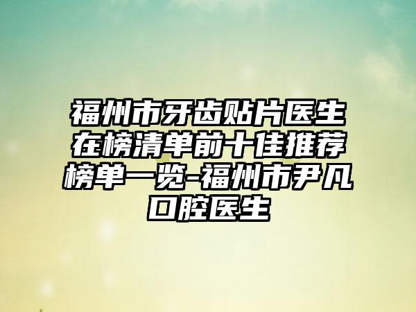 福州市牙齿贴片医生在榜清单前十佳推荐榜单一览-福州市尹凡口腔医生