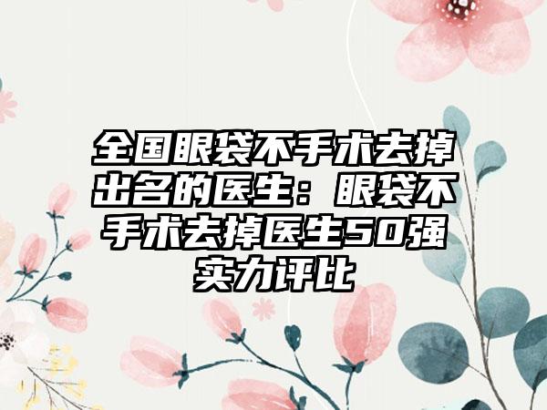 全国眼袋不手术去掉出名的医生：眼袋不手术去掉医生50强实力评比