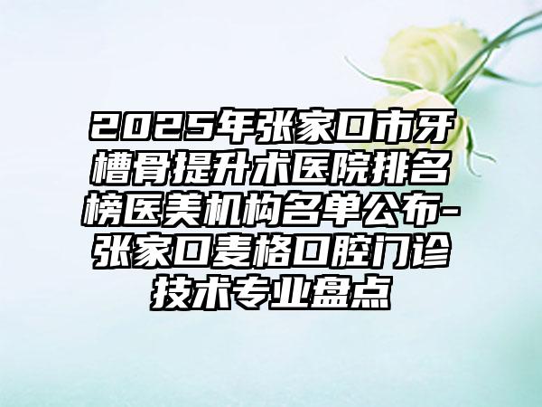 2025年张家口市牙槽骨提升术医院排名榜医美机构名单公布-张家口麦格口腔门诊技术专业盘点