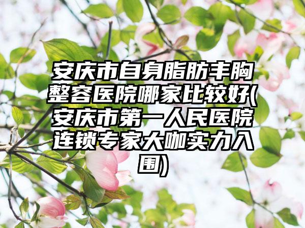 安庆市自身脂肪丰胸整容医院哪家比较好(安庆市第一人民医院连锁专家大咖实力入围)