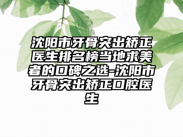 沈阳市牙骨突出矫正医生排名榜当地求美者的口碑之选-沈阳市牙骨突出矫正口腔医生
