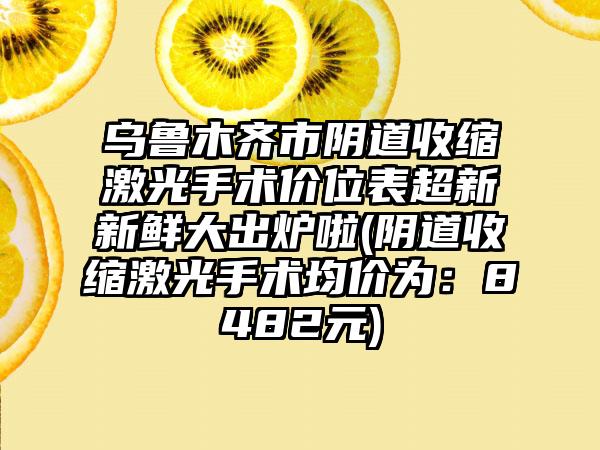 乌鲁木齐市阴道收缩激光手术价位表超新新鲜大出炉啦(阴道收缩激光手术均价为：8482元)