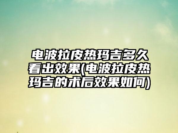 电波拉皮热玛吉多久看出效果(电波拉皮热玛吉的术后效果如何)