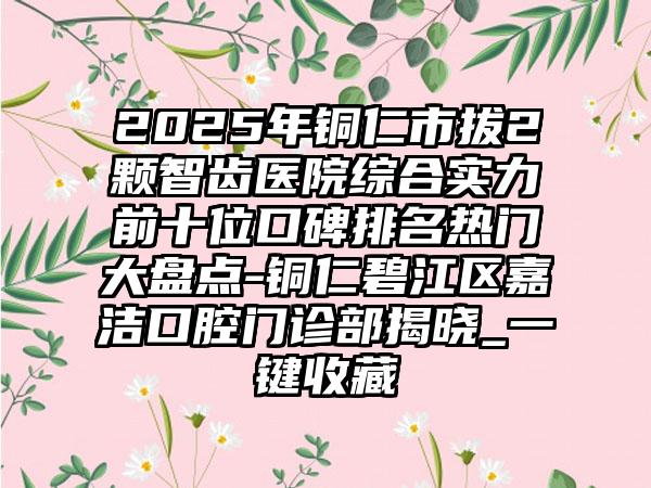 2025年铜仁市拔2颗智齿医院综合实力前十位口碑排名热门大盘点-铜仁碧江区嘉洁口腔门诊部揭晓_一键收藏