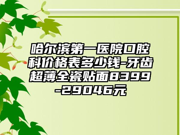 哈尔滨第一医院口腔科价格表多少钱-牙齿超薄全瓷贴面8399-29046元
