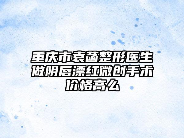 重庆市袁菡整形医生做阴唇漂红微创手术价格高么